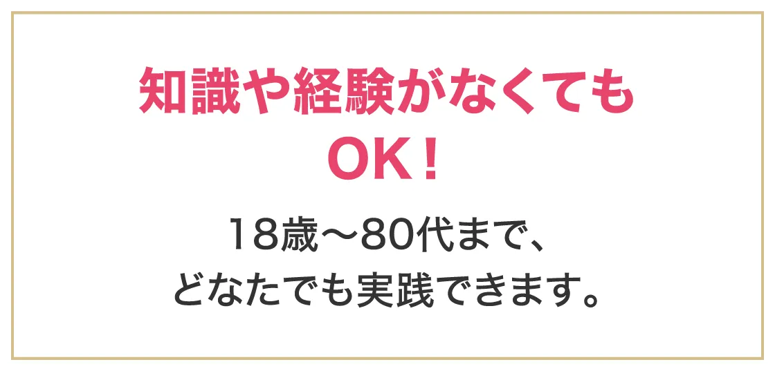 知識や経験がなくてもOK！18歳～80代まで、どなたでも実践できます。