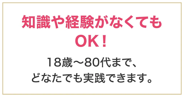 知識や経験がなくてもOK！18歳～80代まで、どなたでも実践できます。