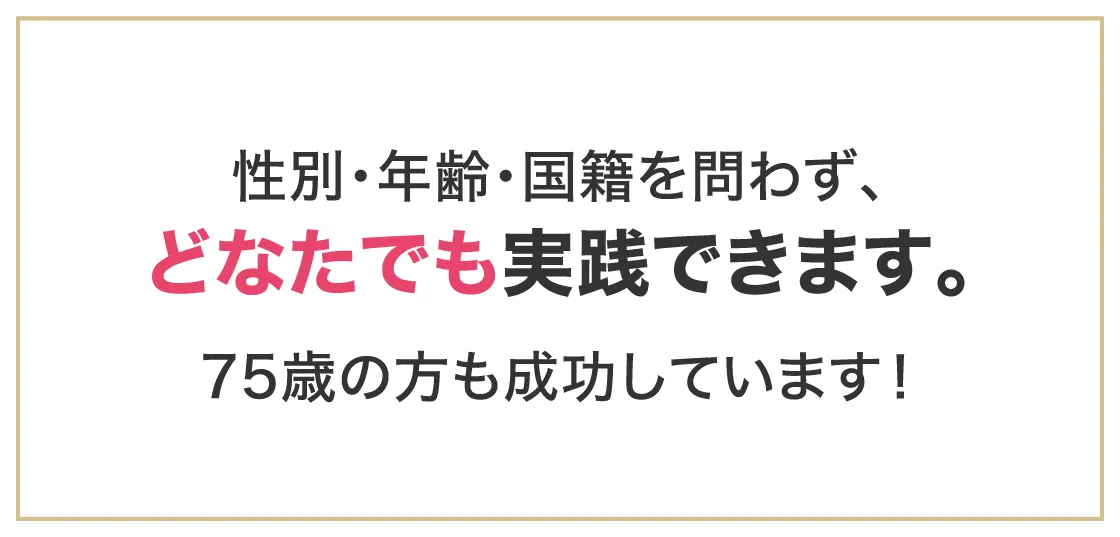性別・年齢・国籍を問わず、どなたでも実践できます。75歳の方も成功しています！