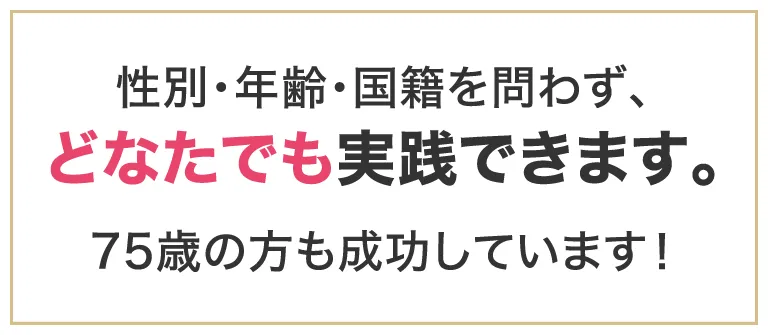 性別・年齢・国籍を問わず、どなたでも実践できます。75歳の方も成功しています！