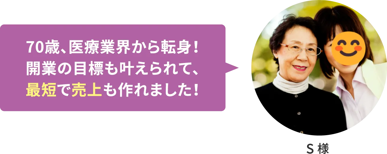 【S様】70歳、医療業界から転身！ 開業の目標も叶えられて、最短で売上も作れました！