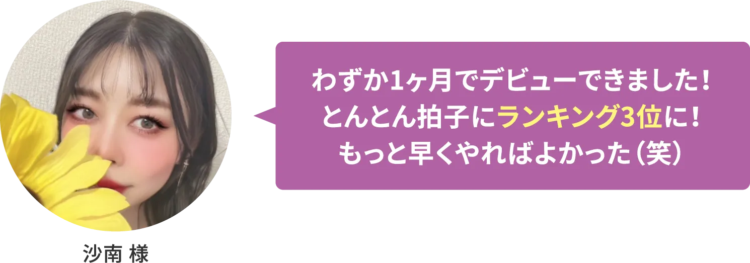 【沙南 様】わずか1ヶ月でデビューできました！とんとん拍子にランキング3位に！もっと早くやればよかった（笑）