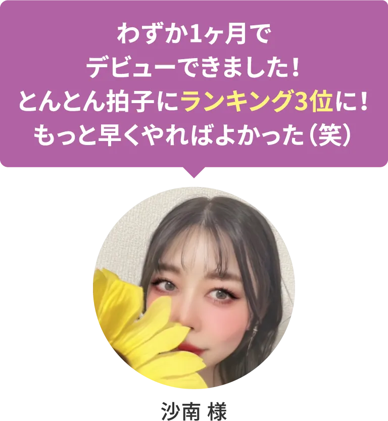 【沙南 様】わずか1ヶ月でデビューできました！とんとん拍子にランキング3位に！もっと早くやればよかった（笑）