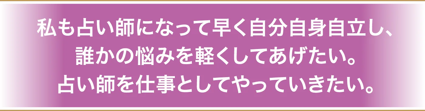 私も占い師になって早く自分自身自立し、誰かの悩みを軽くしてあげたい。占い師を仕事としてやっていきたい。