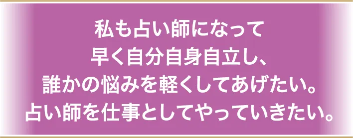 私も占い師になって早く自分自身自立し、誰かの悩みを軽くしてあげたい。占い師を仕事としてやっていきたい。