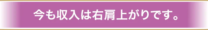 今も収入は右肩上がりです。